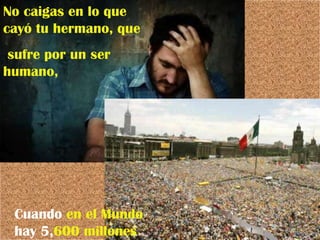 No caigas en lo que cayó tu hermano, que sufre por un ser humano, Cuando  en   el Mundo  hay 5, 600 millones 