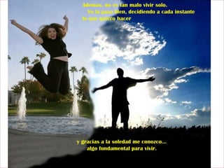 Además, no es tan malo vivir solo.  Yo la paso bien, decidiendo a cada instante lo que quiero hacer y gracias a la soledad me conozco...  algo fundamental para vivir.  