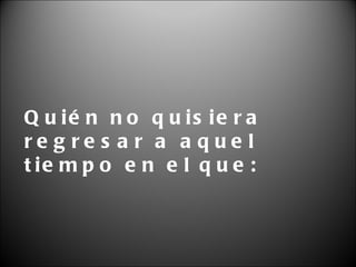 Quién no quisiera regresar a aquel tiempo en el que: 