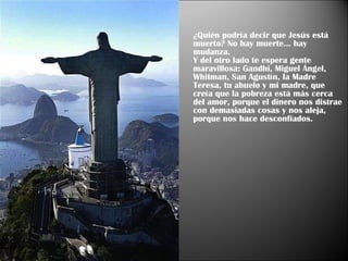 ¿Quién podría decir que Jesús está muerto? No hay muerte... hay mudanza.  Y del otro lado te espera gente maravillosa: Gandhi, Miguel Ángel,  Whitman, San Agustín, la Madre Teresa, tu abuelo y mi madre, que creía que la pobreza está más cerca del amor, porque el dinero nos distrae con demasiadas cosas y nos aleja, porque nos hace desconfiados.  