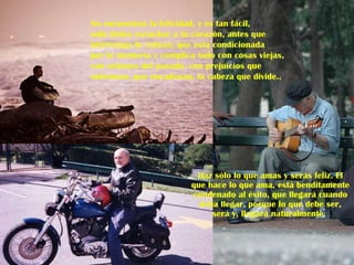 Haz sólo lo que amas y serás feliz. El que hace lo que ama, está benditamente condenado al éxito, que llegará cuando deba llegar, porque lo que debe ser, será y, llegará naturalmente.  No encuentras la felicidad, y es tan fácil, solo debes escuchar a tu corazón, antes que  intervenga tu cabeza; que esta condicionada  por la memoria y complica todo con cosas viejas, con ordenes del pasado, con prejuicios que  enferman, que encadenan, la cabeza que divide.. 