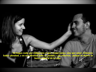 No hagas nada por obligación ni por compromiso, sino por amor. Entonces habrá plenitud, y en esa plenitud todo es posible y sin esfuerzo,  porque te mueve la fuerza natural de la vida,  