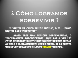 ¿ Cómo logramos sobrevivir ? Si viviste de chico en los años 60, o 70... ¿Cómo hiciste para sobrevivir?. Acaso eres una persona sobrenatural, o sencillamente todopoderosa. Aquí vas a ver las cosas peligrosas que tuvimos que pasar para llegar al siglo XXI. Realmente si uno lo piensa, se da cuenta que es un verdadero milagro  seguir  viviendo. 