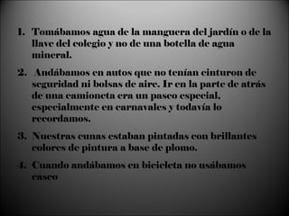 Tomábamos agua de la manguera del jardín o de la llave del colegio y no de una botella de agua mineral. 2.  Andábamos en autos que no tenían cinturon de seguridad ni bolsas de aire. Ir en la parte de atrás de una camioneta era un paseo especial, especialmente en carnavales y todavía lo recordamos. Nuestras cunas estaban pintadas con brillantes colores de pintura a base de plomo. Cuando andábamos en bicicleta no usábamos casco 