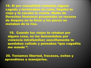 18. Si por casualidad cometias alguna cagada y terminabas en cana, llegaba tu viejo y te sacaba la cresta. Nadie de Derechos Humanos presentaba un recurso de Amparo en tu favor y los pacos se mataban de la risa. 19.  Cuando tus viejos te retaban por alguna cosa, no los demandabas por violencia intrafamiliar; sencillamente te quedabas callado y pensabas “que cagadita me mande´”. 20. Teníamos libertad, fracasos, éxitos y aprendimos a manejarlos. 