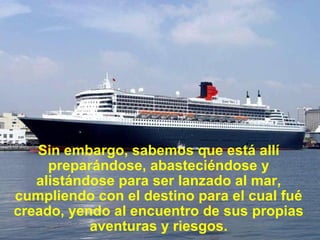 Sin embargo, sabemos que está allí preparándose, abasteciéndose y alistándose para ser lanzado al mar, cumpliendo con el destino para el cual fué creado, yendo al encuentro de sus propias aventuras y riesgos. 