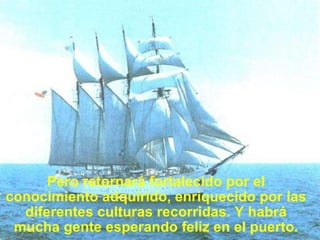 Pero retornará fortalecido por el conocimiento adquirido, enriquecido por las diferentes culturas recorridas. Y habrá mucha gente esperando feliz en el puerto. 
