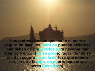 Los padres piensan que serán el puerto seguro de los hijos,  pero   no  pueden olvidarse que deben de pre pararlos   pa ra navegar mar adentro y encont rar su prop io lugar, donde se sientan seguro s, con la   ce rteza que deberá ser, en otro tie mpo, un pu erto para otros seres  (los niet os). 