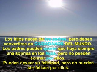 Los hijos nacen de  los padres,  pero deben convertirse en  CIUDADANOS  DEL MUNDO.  Los padres pueden  querer  que haya siempre una sonrisa en los  hijos,  pero no pueden sonreír  por  ellos.  Pueden desear su felicidad, pero no pueden ser felices por ellos. 