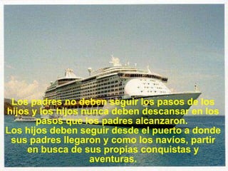 Los padres no deben seguir los pasos de los hijos y los hijos nunca deben descansar en los pasos que los padres alcanzaron.  Los hijos deben seguir desde el puerto a donde sus padres llegaron y como los navíos, partir en busca de sus propias conquistas y aventuras. 