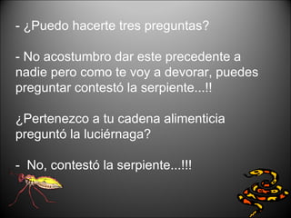 - ¿Puedo hacerte tres preguntas?  - No acostumbro dar este precedente a nadie pero como te voy a devorar, puedes preguntar contestó la serpiente...!!  ¿Pertenezco a tu cadena alimenticia preguntó la luciérnaga?  -  No, contestó la serpiente...!!!  