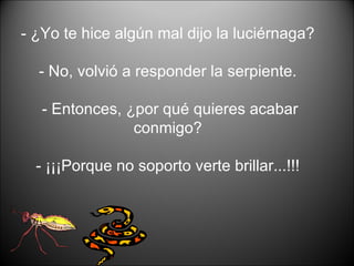 - ¿Yo te hice algún mal dijo la luciérnaga?  - No, volvió a responder la serpiente.  - Entonces, ¿por qué quieres acabar conmigo?  - ¡¡¡Porque no soporto verte brillar...!!!  