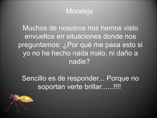 Moraleja  Muchos de nosotros nos hemos visto envueltos en situaciones donde nos preguntamos: ¿Por qué me pasa esto si yo no he hecho nada malo, ni daño a nadie?  Sencillo es de responder... Porque no soportan verte brillar......!!!!  