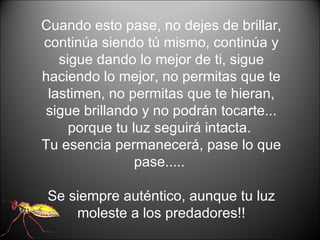 Cuando esto pase, no dejes de brillar, continúa siendo tú mismo, continúa y sigue dando lo mejor de ti, sigue haciendo lo mejor, no permitas que te lastimen, no permitas que te hieran, sigue brillando y no podrán tocarte... porque tu luz seguirá intacta.  Tu esencia permanecerá, pase lo que pase.....  Se siempre auténtico, aunque tu luz moleste a los predadores!! 