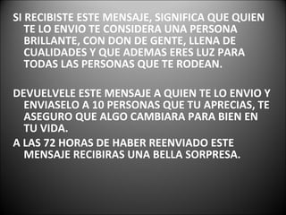 SI RECIBISTE ESTE MENSAJE, SIGNIFICA QUE QUIEN TE LO ENVIO TE CONSIDERA UNA PERSONA BRILLANTE, CON DON DE GENTE, LLENA DE CUALIDADES Y QUE ADEMAS ERES LUZ PARA TODAS LAS PERSONAS QUE TE RODEAN. DEVUELVELE ESTE MENSAJE A QUIEN TE LO ENVIO Y ENVIASELO A 10 PERSONAS QUE TU APRECIAS, TE ASEGURO QUE ALGO CAMBIARA PARA BIEN EN TU VIDA.  A LAS 72 HORAS DE HABER REENVIADO ESTE MENSAJE RECIBIRAS UNA BELLA SORPRESA. 