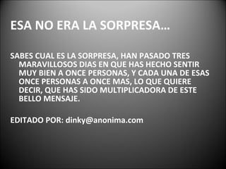 ESA NO ERA LA SORPRESA… SABES CUAL ES LA SORPRESA, HAN PASADO TRES MARAVILLOSOS DIAS EN QUE HAS HECHO SENTIR MUY BIEN A ONCE PERSONAS, Y CADA UNA DE ESAS ONCE PERSONAS A ONCE MAS, LO QUE QUIERE DECIR, QUE HAS SIDO MULTIPLICADORA DE ESTE BELLO MENSAJE. EDITADO POR: dinky@anonima.com 