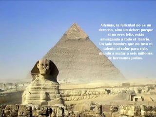 Además, la felicidad no es un derecho, sino un deber; porque si no eres feliz, estás amargando a todo el  barrio.  Un solo hombre que no tuvo ni talento ni valor para vivir, mandó a matar a seis millones de hermanos judíos.  