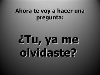 Ahora te voy a hacer una pregunta: ¿Tu, ya me olvidaste? 