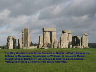 Las Mil y Una Noches, la Divina Comedia, el Quijote, el Pedro Páramo, los boleros de Manzanero y las poesías de Whitman; la música de Mahler, Mozart, Chopin, Beethoven; las  pinturas de Caravaggio, Rembrandt, Velázquez, Picasso y Tamayo, entre tantas maravillas.  