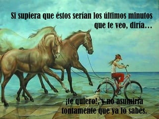 Si supiera que éstos serían los últimos minutos que te veo, diría… ¡te quiero!, y no asumiría tontamente que ya lo sabes. 