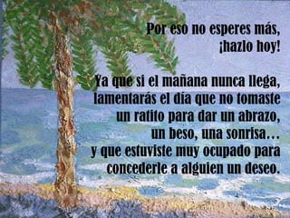 Por eso no esperes más, ¡hazlo hoy! Ya que si el mañana nunca llega, lamentarás el día que no tomaste un ratito para dar un abrazo, un beso, una sonrisa… y que estuviste muy ocupado para concederle a alguien un deseo. 