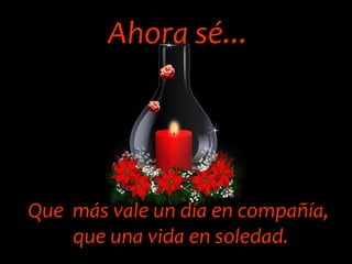 Ahora sé... Que  más vale un día en compañía, que una vida en soledad. 