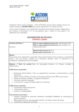 Acción Contra El Hambre – España
Misión ACF-E Perú




Fundación Acción Contra el Hambre – Perú (ACH-Perú) necesita cubrir mediante proceso de
selección la plaza de SECRETARIA para nuestra organización en la oficina de Lima.
Acción contra el Hambre es una organización humanitaria internacional, neutral e independiente
que combate la desnutrición a la vez que garantiza agua y medios de vida seguros a las
poblaciones más vulnerables.

                             DESCRIPCIÓN DE PUESTO
                                 CÓDIGO: LIM001

Nombre del Puesto :                  Bajo la responsabilidad jerarquía de: Administradora País
                                     Bajo la responsabilidad funcional de: Jefe de Misión y la
Secretaria                           Administradora País

                                     Responsable jerarquía de: N.A.
                                     Responsable funcional de: N.A.
Misión :
Formar parte de la organización, asegurando el buen funcionamiento de la recepción y comunicación
escrita y oral ante terceros, respecto de la Fundación, asimismo asistir a la Dirección en la
coordinación y planificación de las actividades.

Diploma / Nivel de estudio: Titulo de Secretariado Ejecutivo y/o Técnico Contable ó
Administrativo.

Calificaciones requeridas:

    o   Experiencia laboral mínimo 3 años, en organizaciones nacionales o internacionales en ayuda
        humanitaria
    o   Manejo entorno Windows, dominio de herramientas Word, Excel, PPT nivel avanzado
    o   Manejo de sistemas contables y/o paquetes informáticos
    o   Excelente redacción y gramática
    o   Conocimiento y manejo del idioma inglés (no excluyente)

Calificaciones valoradas:
   o Capacidad de trabajo bajo presión
   o Comunicación efectiva
   o Sentido de confidencialidad

Características personales:
   o Iniciativa, capacidad de autonomía, dinamismo, flexibilidad, habilidades de comunicación y
       gestión emocional
   o Rigurosidad, discreción, alta capacidad resolutiva y de trabajo, manejo del tiempo
   o Capacidad de organización del trabajo


                                              1
 