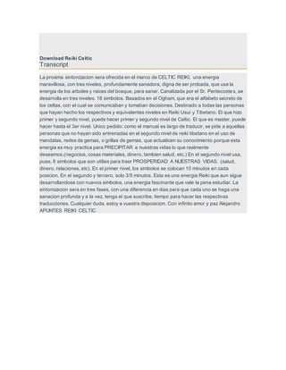 Download Reiki Celtic
Transcript
La proxima sintonizacion sera ofrecida en el marco de CELTIC REIKI, una energia
maravillosa, con tres niveles, profundamente sanadora, digna de ser probada, que usa la
energia de los arboles y raices del bosque, para sanar. Canalizada por el Sr. Pentecostes, se
desarrolla en tres niveles. 18 simbolos. Basados en el Ogham, que era el alfabeto secreto de
los celtas, con el cual se comunicaban y tomaban decisiones. Destinado a todas las personas
que hayan hecho los respectivos y equivalentes niveles en Reiki Usui y Tibetano. El que hizo
primer y segundo nivel, puede hacer primer y segundo nivel de Celtic. El que es master, puede
hacer hasta el 3er nivel. Unico pedido: como el manual es largo de traducir, se pide a aquellas
personas que no hayan sido entrenadas en el segundo nivel de reiki tibetano en el uso de
mandalas, redes de gemas, o grillas de gemas, que actualicen su conocimiento porque esta
energia es muy practica para PRECIPITAR a nuestras vidas lo que realmente
deseamos.(negocios, cosas materiales, dinero, tambien salud, etc.) En el segundo nivel usa,
pues, 6 simbolos que son utilies para traer PROSPERIDAD A NUESTRAS VIDAS. (salud,
dinero, relaciones, etc). En el primer nivel, los simbolos se colocan 10 minutos en cada
posicion. En el segundo y tercero, solo 3/5 minutos. Esta es una energia Reiki que aun sigue
desarrollandose con nuevos simbolos, una energia fascinante que vale la pena estudiar. La
sintonizacion sera en tres fases, con una diferencia en dias para que cada uno se haga una
sanacion profunda y a la vez, tenga el que suscribe, tiempo para hacer las respectivas
traducciones. Cualquier duda, estoy a vuestra disposicion. Con infinito amor y paz Alejandro
APUNTES REIKI CELTIC
 