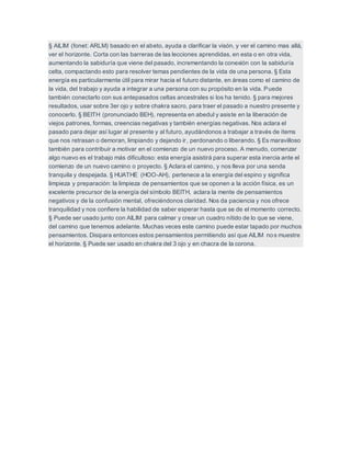 § AILIM (fonet: ARLM) basado en el abeto, ayuda a clarificar la visón, y ver el camino mas allá,
ver el horizonte. Corta con las barreras de las lecciones aprendidas, en esta o en otra vida,
aumentando la sabiduría que viene del pasado, incrementando la conexión con la sabiduría
celta, compactando esto para resolver temas pendientes de la vida de una persona. § Esta
energía es particularmente útil para mirar hacia el futuro distante, en áreas como el camino de
la vida, del trabajo y ayuda a integrar a una persona con su propósito en la vida. Puede
también conectarlo con sus antepasados celtas ancestrales si los ha tenido. § para mejores
resultados, usar sobre 3er ojo y sobre chakra sacro, para traer el pasado a nuestro presente y
conocerlo. § BEITH (pronunciado BEH), representa en abedul y asiste en la liberación de
viejos patrones, formas, creencias negativas y también energías negativas. Nos aclara el
pasado para dejar así lugar al presente y al futuro, ayudándonos a trabajar a través de ítems
que nos retrasan o demoran, limpiando y dejando ir, perdonando o liberando. § Es maravilloso
también para contribuir a motivar en el comienzo de un nuevo proceso. A menudo, comenzar
algo nuevo es el trabajo más dificultoso: esta energía asistirá para superar esta inercia ante el
comienzo de un nuevo camino o proyecto. § Aclara el camino, y nos lleva por una senda
tranquila y despejada. § HUATHE (HOO-AH), pertenece a la energía del espino y significa
limpieza y preparación: la limpieza de pensamientos que se oponen a la acción física, es un
excelente precursor de la energía del símbolo BEITH, aclara la mente de pensamientos
negativos y de la confusión mental, ofreciéndonos claridad. Nos da paciencia y nos ofrece
tranquilidad y nos confiere la habilidad de saber esperar hasta que se de el momento correcto.
§ Puede ser usado junto con AILIM para calmar y crear un cuadro nítido de lo que se viene,
del camino que tenemos adelante. Muchas veces este camino puede estar tapado por muchos
pensamientos. Disipara entonces estos pensamientos permitiendo así que AILIM nos muestre
el horizonte. § Puede ser usado en chakra del 3 ojo y en chacra de la corona.
 