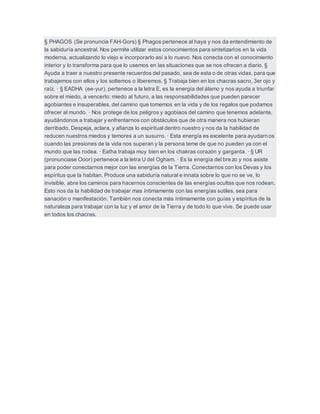§ PHAGOS (Se pronuncia FAH-Gors) § Phagos pertenece al haya y nos da entendimiento de
la sabiduría ancestral. Nos permite utilizar estos conocimientos para sintetizarlos en la vida
moderna, actualizando lo viejo e incorporarlo así a lo nuevo. Nos conecta con el conocimiento
interior y lo transforma para que lo usemos en las situaciones que se nos ofrecen a diario. §
Ayuda a traer a nuestro presente recuerdos del pasado, sea de esta o de otras vidas, para que
trabajemos con ellos y los soltemos o liberemos. § Trabaja bien en los chacras sacro, 3er ojo y
raíz. · § EADHA (ee-yur), pertenece a la letra E, es la energía del álamo y nos ayuda a triunfar
sobre el miedo, a vencerlo: miedo al futuro, a las responsabilidades que pueden parecer
agobiantes e insuperables, del camino que tomemos en la vida y de los regalos que podamos
ofrecer al mundo. · Nos protege de los peligros y agobiaos del camino que tenemos adelante,
ayudándonos a trabajar y enfrentarnos con obstáculos que de otra manera nos hubieran
derribado. Despeja, aclara, y afianza lo espiritual dentro nuestro y nos da la habilidad de
reducen nuestros miedos y temores a un susurro. · Esta energía es excelente para ayudarnos
cuando las presiones de la vida nos superan y la persona teme de que no pueden ya con el
mundo que las rodea. · Eatha trabaja muy bien en los chakras corazón y garganta. · § UR
(pronunciase Ooor) pertenece a la letra U del Ogham. · Es la energía del brezo y nos asiste
para poder conectarnos mejor con las energías de la Tierra. Conectarnos con los Devas y los
espíritus que la habitan. Produce una sabiduría natural e innata sobre lo que no se ve, lo
invisible, abre los caminos para hacernos conscientes de las energías ocultas que nos rodean.
Esto nos da la habilidad de trabajar mas íntimamente con las energías sutiles, sea para
sanación o manifestación. También nos conecta más íntimamente con guías y espíritus de la
naturaleza para trabajar con la luz y el amor de la Tierra y de todo lo que vive. Se puede usar
en todos los chacras.
 