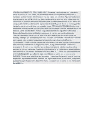 USANDO LOS SIMBOLOS DEL PRIMER NIVEL Para usar los símbolos en un tratamiento,
dibuje el símbolo en cada palma, visualícelo en su tercer ojo dibujado en color dorado y
mantree o cante el nombre del símbolo en voz alta o para sus adentros. Aquí lo importante es
tener en cuenta que ud. No nombra el signo mecánicamente, sino que ud lo esta entonando,
creando así la profunda resonancia del mismo como si lo estuviera diciendo en voz alta. Cada
vez que ud lo nombra, debería sentir la profunda vibración fluyendo desde su cuerpo y yendo
hacia el Universo, conectándose con todas las cosas. TECNICAS DE SCANEO Existen dos
técnicas de escaneo de reiki japones que pueden ser usadas para ver que áreas necesitan ser
tratadas. Con la práctica de las mismas ud, puede desarrollar las siguientes habilidades: 1.
Desarrollar la suficiente sensibilidad en sus manos de manera que pueda ud detectar
cualquier desbalance, capacitándolo así a saber en que lugar preciso debe ud poner las
manos y el tiempo que las debe dejar en dicha posición. 2. Desarrollar suficiente conocimiento
con respecto a las sensaciones que sus manos sienten y producen ante diferentes
circunstancias y condiciones, de manera que así pueda ud usar esta información proveniente
de sus manos para elaborar un diagnostico acerca de alguna enfermedad. Esta técnica
avanzada de Byosen es una habilidad que se desarrollara con la práctica regular y ante la
atención de muchos pacientes. Esta técnica requiere que ud se concentre en las sensaciones
de sus manos de una manera aplicada BYOSEN REIKAN HO Cuando una persona tiene una
enfermedad es posible que ud sienta algo, trasmitido de su fuente que se conoce como
BYOSEN. Esto varía de acuerdo al tipo, severidad y clase de enfermedad y varía de persona
en persona. Algunas sensaciones comunes son algo que se mueve en las manos, cosquilleos,
pulsaciones o pinchazos, calor, dolor, frió, etc. La sensación que ud siente en sus manos se le
llama HIBIKI o
 