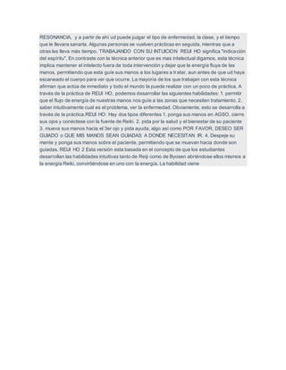 RESONANCIA, y a partir de ahí ud puede juzgar el tipo de enfermedad, la clase, y el tiempo
que le llevara sanarla. Algunas personas se vuelven prácticas en seguida, mientras que a
otras les lleva más tiempo. TRABAJANDO CON SU INTUICION REIJI HO significa "indicación
del espíritu". En contraste con la técnica anterior que es mas intelectual digamos, esta técnica
implica mantener el intelecto fuera de toda intervención y dejar que la energía fluya de las
manos, permitiendo que esta guíe sus manos a los lugares a tratar, aun antes de que ud haya
escaneado el cuerpo para ver que ocurre. La mayoría de los que trabajan con esta técnica
afirman que actúa de inmediato y todo el mundo la puede realizar con un poco de práctica. A
través de la práctica de REIJI HO, podemos desarrollar las siguientes habilidades: 1. permitir
que el flujo de energía de nuestras manos nos guíe a las zonas que necesiten tratamiento. 2.
saber intuitivamente cual es el problema, ver la enfermedad. Obviamente, esto se desarrolla a
través de la práctica.REIJI HO: Hay dos tipos diferentes 1. ponga sus manos en AGSO, cierre
sus ojos y conéctese con la fuente de Reiki. 2. pida por la salud y el bienestar de su paciente
3. mueva sus manos hacia el 3er ojo y pida ayuda, algo así como POR FAVOR, DESEO SER
GUIADO o QUE MIS MANOS SEAN GUIADAS A DONDE NECESITAN IR. 4. Despeje su
mente y ponga sus manos sobre el paciente, permitiendo que se muevan hacia donde son
guiadas. REIJI HO 2 Esta versión esta basada en el concepto de que los estudiantes
desarrollan las habilidades intuitivas tanto de Reiji como de Byosen abriéndose ellos mismos a
la energía Reiki, convirtiéndose en uno con la energía. La habilidad viene
 