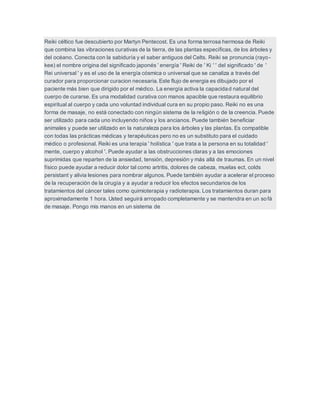 Reiki céltico fue descubierto por Martyn Pentecost. Es una forma terrosa hermosa de Reiki
que combina las vibraciones curativas de la tierra, de las plantas específicas, de los árboles y
del océano. Conecta con la sabiduría y el saber antiguos del Celts. Reiki se pronuncia (rayo-
kee) el nombre origina del significado japonés ' energía ' Reiki de ' Ki ' ' del significado ' de '
Rei universal ' y es el uso de la energía cósmica o universal que se canaliza a través del
curador para proporcionar curacion necesaria. Este flujo de energia es dibujado por el
paciente más bien que dirigido por el médico. La energía activa la capacidad natural del
cuerpo de curarse. Es una modalidad curativa con manos apacible que restaura equilibrio
espiritual al cuerpo y cada uno voluntad individual cura en su propio paso. Reiki no es una
forma de masaje, no está conectado con ningún sistema de la religión o de la creencia. Puede
ser utilizado para cada uno incluyendo niños y los ancianos. Puede también beneficiar
animales y puede ser utilizado en la naturaleza para los árboles y las plantas. Es compatible
con todas las prácticas médicas y terapéuticas pero no es un substituto para el cuidado
médico o profesional. Reiki es una terapia ' holística ' que trata a la persona en su totalidad '
mente, cuerpo y alcohol '. Puede ayudar a las obstrucciones claras y a las emociones
suprimidas que reparten de la ansiedad, tensión, depresión y más allá de traumas. En un nivel
físico puede ayudar a reducir dolor tal como artritis, dolores de cabeza, muelas ect, colds
persistant y alivia lesiones para nombrar algunos. Puede también ayudar a acelerar el proceso
de la recuperación de la cirugía y a ayudar a reducir los efectos secundarios de los
tratamientos del cáncer tales como quimioterapia y radioterapia. Los tratamientos duran para
aproximadamente 1 hora. Usted seguirá arropado completamente y se mantendra en un sofá
de masaje. Pongo mis manos en un sistema de
 