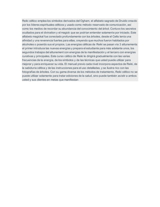 Reiki céltico emplea los símbolos derivados del Ogham, el alfabeto sagrado de Druidic creado
por los líderes espirituales célticos y usado como método reservado de comunicación, así
como los medios de recordar su abundancia del conocimiento del árbol. Contuvo los secretos
ocultados para el divination y el magick que se podrían entender solamente por iniciado. Este
alfabeto magickal fue conectado profundamente con los árboles, desde el Celts tenía una
afinidad y una reverencia fuertes para ellas, creyendo que muchos fueron habitados por
alcoholes o poseído sus el propios. Las energías célticas de Reiki se pasan vía 3 attunements:
el primer introduce las nuevas energías y prepara el estudiante para más adelante unos, los
segundos trabajos del attunement con energías de la manifestación y el tercero con energías
curativas y principales. Este curso céltico de Reiki le dirigirá gradualmente con las varias
frecuencias de la energía, de los símbolos y de las técnicas que usted puede utilizar para
mejorar y para enriquecer su vida. El manual previo cada nivel incorpora aspectos de Reiki, de
la sabiduría céltica y de las instrucciones para el uso detalladas, y se ilustra rico con las
fotografías de árboles. Con su gama diversa de los métodos de tratamiento, Reiki céltico no se
puede utilizar solamente para tratar ediciones de la salud, sino puede también asistir a ambos
usted y sus clientes en metas que manifiestan
 