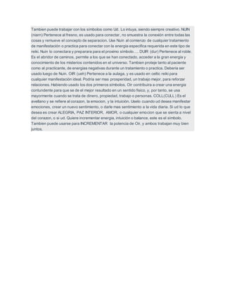 Tambien puede trabajar con los símbolos como Ud. Lo intuya, siendo siempre creativo. NUIN
(niarn) Pertenece al fresno, es usado para conectar, no smuestra la conexión entre todas las
cosas y remueve el concepto de separacion. Use Nuin al comienzo de cualquier tratamiento
de manifestación o practica para conectar con la energia especifica requerida en este tipo de
reiki. Nuin lo conectara y preparara para el proximo símbolo…. DUIR (dur) Pertenece al roble.
Es el abridor de caminos, permite a los que se han conectado, acceder a la gran energia y
conocimiento de los misterios contenidos en el universo. Tambien proteje tanto al paciente
como al practicante, de energias negativas durante un tratamiento o practica. Deberia ser
usado luego de Nuin. OIR (ueh) Pertenece a la aulaga, y es usado en celtic reiki para
cualquier manifestación ideal. Podria ser mas prosperidad, un trabajo mejor, para reforzar
relaciones. Habiendo usado los dos primeros símbolos, Oir contribuira a crear una energia
contundente para que se de el mejor resultado en un sentido fisico, y, por tanto, se usa
mayormente cuando se trata de dinero, propiedad, trabajo o personas. COLL(CULL) Es el
avellano y se refiere al corazon, la emocion, y la intuición. Uselo cuando ud desea manifestar
emociones, crear un nuevo sentimiento, o darle mas sentimiento a la vida diaria. Si ud lo que
desea es crear ALEGRIA, PAZ INTERIOR, AMOR, o cualquier emocion que se sienta a nivel
del corazon, o si ud. Quiere incrementar energia, intuición o balance, este es el símbolo.
Tambien puede usarse para INCREMENTAR la potencia de Oir, y ambos trabajan muy bien
juntos.
 