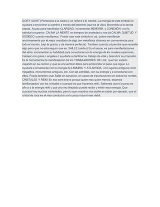 GORT (GORT) Pertenece a la hiedra y se refiere a lo mental. La energia de este símbolo lo
ayudara a encontrar su camino a traves del laberinto (que es la vida), llevandolo a la senda
exacta. Ayuda para manifestar CLARIDAD, incrementar MEMORIA y CONEXIÓN con la
sabiduría superior. CALMA LA MENTE en tiempos de ansiedad y nos da CALMA QUIETUD Y
SOSIEGO cuando meditamos. Puede usar este símbolo si ud, quiere manifestar
anónimamente por el mejor resultado de algo (en metafisica diriamos en conveniencia para
todo el mundo, bajo la gracia, y de manera perfecta). Tambien cuando ud percibe que necesita
algo pero que no esta seguro que es. SAILLE (sarliur) Es el sauce, es para manifestaciones
del alma: incrementar su habilidad para conectarse con la energia de los niveles superiores,
trabajar con guias o angeles o ayudarle a clarificar su trabajo de vida y descubrir su proposito.
Es la herramienta de manifestación de los TRABAJADORES DE LUZ, que han estado
viajando en su camino y que se encuentran listos para emprender el paso que sigue. Lo
ayudara a conectarse con la energia de LEMURIA Y ATLANTIDA, con lugares antiguos como
megalitos, monumentos antiguos, etc. Con las estrellas, con su energia y a conectarse con
ellas. Puede tambien usar Saille en sanacion, en casos de trauma severo en todos los niveles.
CRISTALES Y REIKI En eso sere breve porque quien mas quien menos, estamos
familiarizados con los cristales o cuarzos los que hacemos reiki. Sabemos que el cuarzo es
afin a a la energia reiki y que una vez limpiado puede recibir y emitir esta energia. Que
cuarzos hay muchas variedades, pero lo que nosotros nos atañe es saber por ejemplo, que el
cristal de roca es el mas conductor y el cuarzo rosa el mas debil.
 