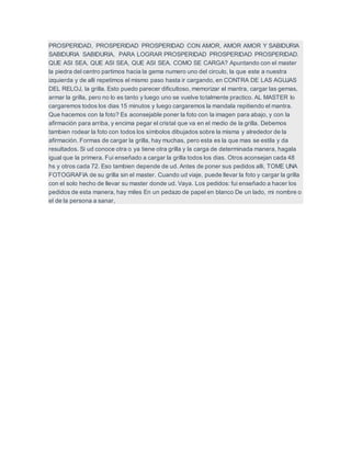 PROSPERIDAD, PROSPERIDAD PROSPERIDAD CON AMOR, AMOR AMOR Y SABIDURIA
SABIDURIA SABIDURIA, PARA LOGRAR PROSPERIDAD PROSPERIDAD PROSPERIDAD.
QUE ASI SEA, QUE ASI SEA, QUE ASI SEA. COMO SE CARGA? Apuntando con el master
la piedra del centro partimos hacia la gema numero uno del circulo, la que este a nuestra
izquierda y de alli repetimos el mismo paso hasta ir cargando, en CONTRA DE LAS AGUJAS
DEL RELOJ, la grilla. Esto puedo parecer dificultoso, memorizar el mantra, cargar las gemas,
armar la grilla, pero no lo es tanto y luego uno se vuelve totalmente practico. AL MASTER lo
cargaremos todos los dias 15 minutos y luego cargaremos la mandala repitiendo el mantra.
Que hacemos con la foto? Es aconsejable poner la foto con la imagen para abajo, y con la
afirmación para arriba, y encima pegar el cristal que va en el medio de la grilla. Debemos
tambien rodear la foto con todos los símbolos dibujados sobre la misma y alrededor de la
afirmación. Formas de cargar la grilla, hay muchas, pero esta es la que mas se estila y da
resultados. Si ud conoce otra o ya tiene otra grilla y la carga de determinada manera, hagala
igual que la primera. Fui enseñado a cargar la grilla todos los dias. Otros aconsejan cada 48
hs y otros cada 72. Eso tambien depende de ud. Antes de poner sus pedidos alli, TOME UNA
FOTOGRAFIA de su grilla sin el master. Cuando ud viaje, puede llevar la foto y cargar la grilla
con el solo hecho de llevar su master donde ud. Vaya. Los pedidos: fui enseñado a hacer los
pedidos de esta manera, hay miles En un pedazo de papel en blanco De un lado, mi nombre o
el de la persona a sanar,
 