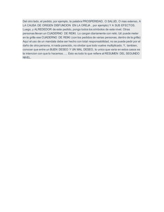 Del otro lado, el pedido, por ejemplo, la palabra PROSPERIDAD, O SALUD, O mas extenso, A
LA CAUSA DE ORIGEN DISFUNCION EN LA OREJA , por ejemplo) Y A SUS EFECTOS.
Luego, y ALREDEDOR de este pedido, pongo todos los símbolos de este nivel. Otras
personas llevan un CUADERNO DE REIKI. Lo cargan diariamente con reiki. Ud puede meter
en la grilla ese CUADERNO DE REIKI (con los pedidos de varias personas, dentro de la grilla)
Aquí el uso de un mandala debe ser hecho con total responsabilidad, no se puede pedir por el
daño de otra persona, ni nada parecido, no olvidar que todo vuelve multiplicado. Y, tambien,
conocer que entre un BUEN DESEO Y UN MAL DESEO, lo unico que varia en estos casos es
la intencion con que lo hacemos….. Esto es todo lo que refiere al RESUMEN DEL SEGUNDO
NIVEL.
 