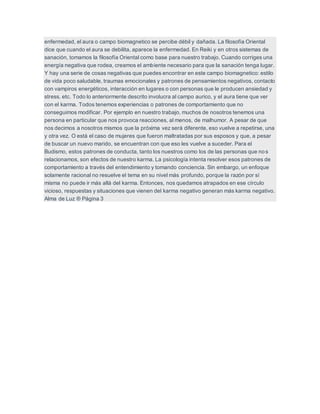 enfermedad, el aura o campo biomagnetico se percibe débil y dañada. La filosofía Oriental
dice que cuando el aura se debilita, aparece la enfermedad. En Reiki y en otros sistemas de
sanación, tomamos la filosofía Oriental como base para nuestro trabajo. Cuando corriges una
energía negativa que rodea, creamos el ambiente necesario para que la sanación tenga lugar.
Y hay una serie de cosas negativas que puedes encontrar en este campo biomagnetico: estilo
de vida poco saludable, traumas emocionales y patrones de pensamientos negativos, contacto
con vampiros energéticos, interacción en lugares o con personas que le producen ansiedad y
stress. etc. Todo lo anteriormente descrito involucra al campo aurico, y el aura tiene que ver
con el karma. Todos tenemos experiencias o patrones de comportamiento que no
conseguimos modificar. Por ejemplo en nuestro trabajo, muchos de nosotros tenemos una
persona en particular que nos provoca reacciones, al menos, de malhumor. A pesar de que
nos decimos a nosotros mismos que la próxima vez será diferente, eso vuelve a repetirse, una
y otra vez. O está el caso de mujeres que fueron maltratadas por sus esposos y que, a pesar
de buscar un nuevo marido, se encuentran con que eso les vuelve a suceder. Para el
Budismo, estos patrones de conducta, tanto los nuestros como los de las personas que nos
relacionamos, son efectos de nuestro karma. La psicología intenta resolver esos patrones de
comportamiento a través del entendimiento y tomando conciencia. Sin embargo, un enfoque
solamente racional no resuelve el tema en su nivel más profundo, porque la razón por sí
misma no puede ir más allá del karma. Entonces, nos quedamos atrapados en ese círculo
vicioso, respuestas y situaciones que vienen del karma negativo generan más karma negativo.
Alma de Luz ® Página 3
 