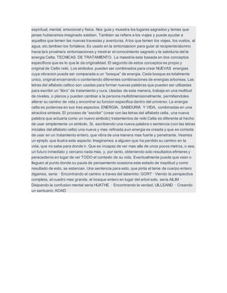 espiritual, mental, emocional y fisica. Nos guia y muestra los lugares sagrados y temas que
jamas hubieramos imaginado existian. Tambien se refiere a los viajes y puede ayudar a
aquellos que temen las nuevas travesias y aventuras. A los que temen los viajes, los vuelos, al
agua, etc.tambien los fortalece. Es usado en la sintonizacion para guiar al recipiente/alumno
hacia la/s proxima/s sintonizaciones y mostrar el conocimiento sagrado y la sabiduria del la
energia Celta. TECNICAS DE TRATAMIENTO. La maestria esta basada en dos conceptos
especificos que es lo que le da originalidad. El segundo de estos conceptos es propio y
original de Celtic reiki. Los simbolos pueden ser combinados para crear NUEVAS energias
cuya vibracion puede ser comparada a un “bosque” de energia. Cada bosque es totalmente
unico, original encerrando o conteniendo diferentes combinaciones de energias arboreas. Las
letras del alfabeto celtico son usadas para formar nuevas palabras que pueden ser utilizadas
para escribir un “libro” de tratamiento y cura. Usadas de esta manera, trabaja en una multitud
de niveles, o planos y pueden cambiar a la persona multidimensionalmente, permitiendoles
alterar su camino de vida y encontrar su funcion especifica dentro del universo. La energia
celta es poderosa en sus tres aspectos. ENERGIA, SABIDURIA Y VIDA, combinadas en una
atractiva sintesis. El proceso de “escribir” (crear con las letras del alfabeto celta, una nueva
palabra que actuaria como un nuevo simbolo) tratamientos de reiki Celta es diferente al hecho
de usar simplemente un simbolo. Si, escribiendo una nueva palabra o sentencia (con las letras
iniciales del alfabeto celta) una nueva y mas refinada aun energia es creada y que es comoda
de usar en un tratamiento entero, que vibra de una manera mas fuerte y penetrante. Veamos
un ejmplo que ilustra este aspecto: Imaginemos a alguien que ha perdido su camino en la
vida, que no sabe para donde ir. Que es incapaz de ver mas alla de unos pocos metros, o sea,
un futuro inmediato y cercano nada mas, y, por tanto, obteniendo solo resultados efimeres y
perecederos en lugar de ver TODO el contexto de su vida. Eventualmente puede que vean o
lleguen al punto donde su pauta de pensamiento ocasiona este estado de ineptitud y como
resultado de esto, se estancan. Una sentencia para esto, que pinta el tema de cuerpo entero
digamos, seria: · Encontrando el camino a traves del laberinto: GORT · Viendo la perspectiva
completa, el cuadro mas grande, el bosque entero en lugar del arbol solo, seria AILIM ·
Disipando la confusion mental seria HUATHE · Encontrando la verdad, UILLEAND · Creando
un santuario, KOAD
 