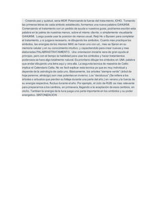 · · Creando paz y quietud, seria MOR Potenciando la fuerza del tratamiento, IOHO. Tomando
las primeras letras de cada simbolo establecido, formamos una nueva palabra GAHUKMI.
Comenzando el tratamiento con un pedido de ayuda a nuestros guias, podriamos escribir esta
palabra en la palma de nuestras manos, sobre el mismo cliente, o simplemente visualizarla
GAHUKMI. Luego puede usar la posicion de manos usual, Reiji Ho o Byosen para completar
el tratamiento, y si juzgara necesario, re dibujando los simbolos. Cuanto mas practique los
simbolos, las energias de los mismos MAS se haran uno con ud., mas se fijaran en su
memoria celular y en su conocimiento intuitivo, y capacitandolo para crear nuevas y mas
elaboradas PALABRASTRATAMIENTO. Una orientacion inicial le sera de gran ayuda al
principio, pero con el tiempo la habilidad para usar los símbolos y hacer tratamientos
poderosos se hara algo totalmente natural. Es prioritario dibujar los símbolos en UNA palabra
que andar dibujando una letra aquí y otra alla. La segunda tecnica de maestria de Celtic
implica el Calendario Celta. No es facil explicar esta tecnica ya que es muy individual y
depende de la astrología de cada uno. Básicamente, los arboles “siempre verde” (árbol de
hoja perenne, almácigo) son mas potentes en invierno. Los “deciduous” (Se refiere a los
árboles o arbustos que pierden su follaje durante una parte del año,) en verano y la fuerza de
su energia respectiva, fluctua durante el año. Por ejemplo, el ciclo de RUIS es mas relevante
para prepararnos a los cambios, en primavera, llagando a la aceptación de esos cambios, en
otoño. Tambien la energia de la luna juega una parte importante en los símbolos y su poder
energetico. SINTONIZACION
 