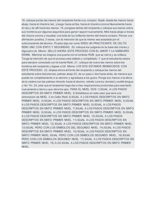 18. coloque juntas las manos del recipiente frente a su corazon. Sople desde las manos hacia
abajo, hacia el chackra raiz, y luego hacia arriba, hacia el chackra corona.Nuevamente hacia
el raiz y de alli hacia las manos. 19. pongase detrás del recipiente y coloque sus manos sobre
sus hombros por algunos segundos para ganar rapport nuevamente. Mire hacia abajo a traves
del chacra corona y visualize una bola de luz brillando dentro del chacra corazon. Piense una
afirmación positiva, 3 veces, con la intención de que la misma sea aceptada por el
subconsciente del alumno. Pruebe algo asi como ERES UN PRACTICANTE DE CELTIC
REIKI UNO CON ÉXITO Y SEGURIDAD. 20. coloque los pulgares en la base del craneo y
diga para Ud. Mismo: SELLO AHORA ESTE PROCESO CON EL AMOR Y LA SABIDURÍA
DIVINA. Mientras se imagina una puerta con el símbolo RUIS que se cierra y se enllava.
Tenga la intención de que el proceso esta sellado y completado. Y que el estudiante estara
para siempre conectado con la fuente Reiki. 21. coloque de nuevo las manos sobre los
hombros del recipiente y digase a Ud. Mismo LOS DOS ESTAMOS BENDECIDOS CON
ESTE PROCESO. 22. dirijase ahora al frente del recipiente y coloque las manos del
estudiante sobre lasl piernas, palmas abajo 23. de un paso o dos hacia atrás, de manera que
pueda ver completamente a su alumno y agradezca a los guias. Ponga sus manos a la altura
de la cadera con las palmas mirando hacia el alumno, exhale (una luz dorada) y suelte lengua
y Hui Yin. 24. pida que el recipiente haga dos o tres respiraciones produndas para asentarlo
nuevamente a tierra y que abra los ojos. PARA EL NIVEL DOS 1) IGUAL A LOS PASOS
DESCRIPTOS EN SINTO PRIMER NIVEL 2) Establezca en este caso que sera una
sintonizcion de NIVEL 2 en Celtic Reiki 3) IGUAL A LOS PASOS DESCRIPTOS EN SINTO
PRIMER NIVEL 4) IGUAL A LOS PASOS DESCRIPTOS EN SINTO PRIMER NIVEL 5) IGUAL
A LOS PASOS DESCRIPTOS EN SINTO PRIMER NIVEL 6) IGUAL A LOS PASOS
DESCRIPTOS EN SINTO PRIMER NIVEL 7) IGUAL A LOS PASOS DESCRIPTOS EN SINTO
PRIMER NIVEL 8) IGUAL A LOS PASOS DESCRIPTOS EN SINTO PRIMER NIVEL 9) IGUAL
A LOS PASOS DESCRIPTOS EN SINTO PRIMER NIVEL 10) IGUAL A LOS PASOS
DESCRIPTOS EN SINTO PRIMER NIVEL 11) IGUAL A LOS PASOS DESCRIPTOS EN
SINTO PRIMER NIVEL 12) IGUAL A LOS PASOS DESCRIPTOS EN SINTO PRIMER NIVEL
13) IGUAL PERO CON LOS SÍMBOLOS DEL SEGUNDO NIVEL 14) IGUAL A LOS PASOS
DESCRIPTOS EN SINTO PRIMER NIVEL 15) IGUAL A LOS PASOS DESCRIPTOS EN
SINTO PRIMER NIVEL IGUAL PERO CON LOS SÍMBOLOS SEGUNDO NIVEL. 16) IGUAL
PERO CON LOS SÍMBOLOS SEGUNDO NIVEL 17) IGUAL A LOS PASOS DESCRIPTOS EN
SINTO PRIMER NIVEL 18) A 24) IGUAL A LOS PASOS DESCRIPTOS EN SINTO PRIMER
NIVEL
 