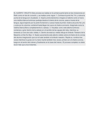 EL ALIENTO VIOLETA Este proceso se realiza en la primera parte tanto en las iniciaciones en
Reiki como en las de curación, y se realiza como sigue: 1. Contrae el punto Hui Yin y coloca la
punta de la lengua en el paladar. 2. Inspira profundamente e imagina el aliento como si fuera
una neblina blanca luminosa quebaja desde el chakra de la corona, pasa a través de la
lengua, sigue bajando por la parte frontal de tu cuerpo hasta el primer chakra (el punto Hui yin)
y sube por la columna vertebral hasta llegar de nuevo al chakra coronario. Imagínate como la
neblina blanca llena completamente tu cabeza. 3. Visualiza como este aliento luminoso
comienza a girar dentro de la cabeza en el sentido de las agujas del reloj, mientras va
tomando un tono de color violeta. 4. Dentro de esta luz violeta dibuja el símbolo Tibetano de la
Maestría; el Dai Ko Myo. 5. Sopla suavemente este aliento violeta sobre el chakra de la corona
del alumno imaginando que con él sale también el símbolo maestro. Repite su nombre tres
veces mientras lo guías con tu mano fuerte también tres veces; primero en el chakra corona,
luego en el centro del cráneo y finalmente en la base del mismo. El proceso completo no debe
durar más que unos instantes.
 