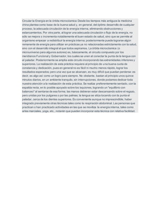 Circular la Energía en la órbita microcósmica Desde los tiempos más antiguos la medicina
china plantea como base de la buena salud y, en general, del óptimo desarrollo de cualquier
proceso, la adecuada circulación de la energía interna, eliminando obstrucciones y
estancamientos. Por otra parte, al lograr una adecuada circulación o flujo de la energía, no
sólo se mejora o incrementa notablemente el buen estado de salud, sino que se permite al
organismo empezar a redistribuir la energía interna; posteriormente puede lograrse algún
remanente de energía para utilizar en prácticas ya no relacionadas estrictamente con la salud,
sino con el desarrollo integral al que todos aspiramos. La órbita microcósmica (o
microuniverso para algunos autores) es, básicamente, el circuito compuesto por los
meridianos Funcional y Gobernador, los cuales se unen al conectar la punta de la lengua con
el paladar. Posteriormente se amplía este circuito incorporando las extremidades inferiores y
superiores. La realización de esta práctica requiere al principio de una buena cuota de
constancia y dedicación, pues en general no es fácil ni mucho menos rápido, lograr los
resultados esperados; pero una vez que se alcanzan, es muy difícil que puedan perderse: es
decir, es algo así como un logro para siempre. No obstante, bastan al principio unos quince
minutos diarios, en un ambiente tranquilo, sin interrupciones, donde podamos dedicar toda
nuestra atención a la realización de esta práctica. Se realiza preferentemente sentado, con la
espalda recta, en lo posible apoyado sobre los isquiones, logrando un "equilibrio con
balanceo" al sentarse de esa forma; las manos debieran estar descansando sobre el regazo,
pero unidas por los pulgares o por las palmas; la lengua se sitúa tocando con la punta el
paladar, cerca de los dientes superiores. Es conveniente aunque no imprescindible, haber
integrado previamente otras técnicas tales como la respiración abdominal. Las personas que
practican o han practicado actividades en las que se moviliza la energía interna, tales como
artes marciales, yoga, etc., notarán que pueden incorporar esta técnica con relativa facilidad.
 