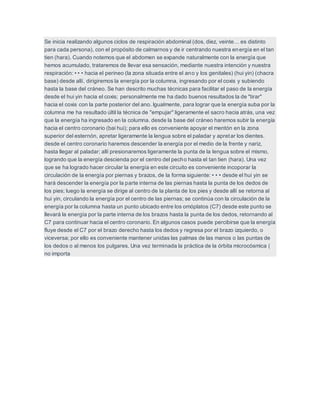 Se inicia realizando algunos ciclos de respiración abdominal (dos, diez, veinte… es distinto
para cada persona), con el propósito de calmarnos y de ir centrando nuestra energía en el tan
tien (hara). Cuando notemos que el abdomen se expande naturalmente con la energía que
hemos acumulado, trataremos de llevar esa sensación, mediante nuestra intención y nuestra
respiración: • • • hacia el perineo (la zona situada entre el ano y los genitales) (hui yin) (chacra
base) desde allí, dirigiremos la energía por la columna, ingresando por el coxis y subiendo
hasta la base del cráneo. Se han descrito muchas técnicas para facilitar el paso de la energía
desde el hui yin hacia el coxis; personalmente me ha dado buenos resultados la de "tirar"
hacia el coxis con la parte posterior del ano. Igualmente, para lograr que la energía suba por la
columna me ha resultado últil la técnica de "empujar" ligeramente el sacro hacia atrás, una vez
que la energía ha ingresado en la columna. desde la base del cráneo haremos subir la energía
hacia el centro coronario (bai hui); para ello es conveniente apoyar el mentón en la zona
superior del esternón, apretar ligeramente la lengua sobre el paladar y apretar los dientes.
desde el centro coronario haremos descender la energía por el medio de la frente y nariz,
hasta llegar al paladar; allí presionaremos ligeramente la punta de la lengua sobre el mismo,
logrando que la energía descienda por el centro del pecho hasta el tan tien (hara). Una vez
que se ha logrado hacer circular la energía en este circuito es conveniente incoporar la
circulación de la energía por piernas y brazos, de la forma siguiente: • • • desde el hui yin se
hará descender la energía por la parte interna de las piernas hasta la punta de los dedos de
los pies; luego la energía se dirige al centro de la planta de los pies y desde allí se retorna al
hui yin, circulando la energía por el centro de las piernas; se continúa con la circulación de la
energía por la columna hasta un punto ubicado entre los omóplatos (C7) desde este punto se
llevará la energía por la parte interna de los brazos hasta la punta de los dedos, retornando al
C7 para continuar hacia el centro coronario. En algunos casos puede percibirse que la energía
fluye desde el C7 por el brazo derecho hasta los dedos y regresa por el brazo izquierdo, o
viceversa; por ello es conveniente mantener unidas las palmas de las manos o las puntas de
los dedos o al menos los pulgares. Una vez terminada la práctica de la órbita microcósmica (
no importa
 