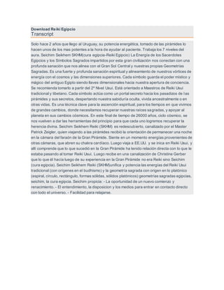 Download Reiki Egipcio
Transcript
Solo hace 2 años que llego al Uruguay, su potencia energética, tomado de las pirámides lo
hacen unos de los mas potentes a la hora de ayudar al paciente. Trabaja los 7 niveles del
aura. Seichim Seikhem SKHM(cura egipcia-Reiki Egipcio) La Energía de los Sacerdotes
Egipcios y los Símbolos Sagrados impartidos por esta gran civilización nos conectan con una
profunda sanación que nos alinea con el Gran Sol Central y nuestras propias Geometrías
Sagradas. Es una fuerte y profunda sanación espiritual y alineamiento de nuestros vórtices de
energía con el cosmos y las dimensiones superiores. Cada símbolo guarda el poder místico y
mágico del antiguo Egipto siendo llaves dimensionales hacia nuestra apertura de conciencia.
Se recomienda tomarlo a partir del 2º Nivel Usui. Está orientado a Maestros de Reiki Usui
tradicional y tibetano. Cada símbolo actúa como un portal secreto hacia los pasadizos de las
pirámides y sus secretos, despertando nuestra sabiduría oculta, vivida ancestralmente o en
otras vidas. Es una técnica clave para la ascención espiritual, para los tiempos en que vivimos
de grandes cambios, donde necesitamos recuperar nuestras raíces sagradas, y apoyar al
planeta en sus cambios cósmicos. En este final de tiempo de 26000 años, ciclo cósmico, se
nos vuelven a dar las herramientas del principio para que cada uno logremos recuperar la
herencia divina. Seichim Seikhem Reiki (SKHM) es redescubierto, canalizado por el Master
Patrick Zeigler, quien viajando a las pirámides recibió la orientación de permanecer una noche
en la cámara del faraón de la Gran Pirámide. Siente en un momento energías provenientes de
otras cámaras, que abren su chakra cardíaco. Luego viaja a EE.UU. y se inica en Reiki Usui, y
allí comprende que lo que sucedió en la Gran Pirámide ha tenido relación directa con lo que le
estaba pasando al tomar Reiki Usui. Luego recibe en una canalización de Christine Gerber
que lo que él hacía luego de su experiencia en la Gran Pirámide no era Reiki sino Seichim
(cura egipcia). Seichim Seikhem Reiki (SKHM)unifica y potencia las energías del Reiki Usui
tradicional (con orígenes en el budhismo) y la geometría sagrada con origen en lo platónico
(espiral, círculo, rectángulo, formas sólidas, sólidos platónicos) geometrías sagradas egipcias,
seichim, la cura egipcia. Seichim propicia: - La oportunidad de un nuevo comienzo y
renacimiento. - El entendimiento, la disposicion y los medios para entrar en contacto directo
con todo el universo. - Facilidad para relajarse.
 
