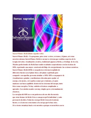 Sacred Flames Reiki (llama sagrada reiki)
Sacred Flames Reiki – Un programa para curar a otros, cercanos y lejanos, así como
nosotros mismos.Sacred Flames Reiki es un nuevo sistema que combina aspectos de la
terapia del color, visualización creativa, tradicional japonesa Reiki, y el trabajo de la vela.
Muchos profesionales de Reiki han tenido resultados sorprendentes con las técnicas de
SFR, reportando una mayor conciencia del flujo de energía durante las sesiones curativas.
Sacred Flames Reiki (SFR) es un poderoso sistema recopilado de
diferentes fuentes (en el plano fsico y del plano espiritual) para
compartir con aquellas personas atraidas a SFR. SFR es un paquete de
visualizaciones guiadas y meditaciones diseadas para ayudar al
cuerpo, a la mente, y al espritu a sanar por si mismos, y/o para
mantener un buen equilibrio dentro de los sistemas del cuerpo, tanto
fsico como energtico. No hay smbolos ni tcnicas complicadas a
aprender. Los mtodos usados son muy simples pero extremadamente
efectivos.
La energiaa del SFR no es ms poderosa o de ms alta frecuencia
que otras formas de Reiki. Esto es una percepciᡳn individual y cada
persona lo deciden. Todas las energas Reiki vienen de la misma
fuente; es el cmo nos conectamos a la energa que lo hace nico.
Si te sientes atrado(a) hacia este metodo es porque resuena bien con tu
 