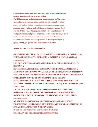 espritu. Esta es razn suficiente para aprender estas tcnicas que son
atradas a nosotros desde la fuente Divina.
En SFR encontrars referencias para conectarte con los Maestros
Ascendidos especficos, as como tambin con los Arcngeles y otros
guas espirituales. No hay requerimientos o sugerencias para que
cambies tus creencias actuales. Estos aspectos especficos de Dios/
Fuente Divina/ etc., estn aqu para ayudar a los seres humanos de
cualquier creencia religiosa o espiritual. Todos somos unicos, y, por lo
tanto, nuestra naturaleza espiritual es tambin nica. Creo que es
necesario dar credito a estos aspectos de lo Divino por ser guia y
apoyo en SFR, ya que sin ellos este sistema no existira.
REIKI DE LAS LLAMAS SAGRADAS:
OBTENDRA ESTE CURSO EN UN UNICO NIVEL,APRENDERA A ENVIARLO EN
FORMA PRESENCIAL Y A DISTANCIA Y TAMBIEN A INICIAR A OTRAS
PERSONAS.
LAS INICIACIONES LAS PODRAS REALIZAR EN FORMA PRESENCIAL Y A
DISTANCIA.
ES UN SISTEMA PODEROSO. ES UN CONJUNTO DE VISUALIZACIONES Y
MEDITACIONES GUIADAS PARA AYUDAR AL CUERPO,MENTE Y ESPIRITU,A
CURARSE POR ELLOS MISMOS,Y/O MANTENER UN BUEN BALANCE FISICO Y
ENERGETICO DENTRO DE LOS SISTEMAS DE SU CUERPO.
NO HAY SIMBOLOS O TECNICAS COMPLICADAS PARA APRENDER. LOS
METODOS USADOS EN SFR SON MUY SIMPLES ,AUNQUE EXTREMADAMENTE
EFECTIVOS.
LA TECNICA SE REALIZA CON CROMOTERAPIA. ENCONTRARAS
REFERENCIAS PARA CONECTAR CON DETERMINADOS MAESTROS
ASCENDIDOS, TANTO COMO CON LOS ARCANGELES Y OTROS GUIAS
ESPIRITUALES.
AL RECIBIR LA INICIACION A REIKI LLAMAS SAGRADAS (SFR) Y
PRACTICANDO LAS TECNICAS QUE SE INCLUYEN ESTARAS LIMPIANDO EL
CANAL HACIA MAESTROS Y ARCANGELES.
INCLUYE LOS PECEPTOS ORIGINALES DE REIKI.
CHACRAS Y SUS COLORES CORRESPONDIENTES.
 