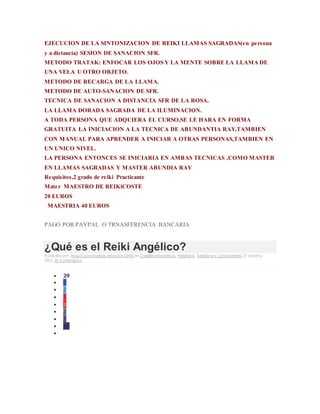 EJECUCION DE LA SINTONIZACION DE REIKI LLAMAS SAGRADAS(en persona
y a distancia) SESION DE SANACION SFR.
METODO TRATAK: ENFOCAR LOS OJOS Y LA MENTE SOBRE LA LLAMA DE
UNA VELA U OTRO OBJETO.
METODO DE RECARGA DE LA LLAMA.
METODO DE AUTO-SANACION DE SFR.
TECNICA DE SANACION A DISTANCIA SFR DE LA ROSA.
LA LLAMA DORADA SAGRADA DE LA ILUMINACION.
A TODA PERSONA QUE ADQUIERA EL CURSO,SE LE HARA EN FORMA
GRATUITA LA INICIACION A LA TECNICA DE ABUNDANTIA RAY,TAMBIEN
CON MANUAL PARA APRENDER A INICIAR A OTRAS PERSONAS,TAMBIEN EN
UN UNICO NIVEL.
LA PERSONA ENTONCES SE INICIARIA EN AMBAS TECNICAS ,COMO MASTER
EN LLAMAS SAGRADAS Y MASTER ABUNDIA RAY
Requisitos,2 grado de reiki Practicante
Mater MAESTRO DE REIKiCOSTE
20 EUROS
MAESTRIA 40 EUROS
PAGO POR PAYPAL O TRNASFERENCIA BANCARIA
¿Qué es el Reiki Angélico?
Publicado por: Rosa (Coordinadora redacción GHB) en Cristales energeticos, Metafisica, Sabiduria y Conocimiento 23 octubre,
2013 20 Comentarios
 29
 0
 2
 1
 3
 2
 1
 20

 