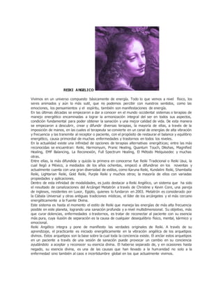 REIKI ANGELICO
Vivimos en un universo compuesto básicamente de energía. Todo lo que vemos a nivel físico, los
seres animados y aún lo más sutil, que no podemos percibir con nuestros sentidos, como las
emociones, los pensamientos y el espíritu, también son manifestaciones de energía.
En las últimas décadas se empezaron a dar a conocer en el mundo occidental sistemas o terapias de
manejo energético encaminadas a lograr la armonización integral del ser en todos sus aspectos,
condición fundamental para poder obtener la sanación y una mejor calidad de vida. De esta manera
se empezaron a descubrir, crear y difundir diversas terapias, la mayoría de ellas, a través de la
imposición de manos, en las cuales el terapeuta se convierte en un canal de energías de alta vibración
y frecuencia y las transmite al receptor o paciente, con el propósito de restaurar el balance y equilibrio
energético, causa primordial de muchas enfermedades y trastornos en todos los niveles.
En la actualidad existe una infinidad de opciones de terapias alternativas energéticas; entre las más
reconocidas se encuentran: Reiki, Harmonyum, Pranic Healing, Quantum Touch, Dikshas, Magnified
Healing, EMF Balancing, La Reconexión, Full Spectrum Healing, El Método Melquisedec y muchas
otras.
Entre ellas, la más difundida y quizás la primera en conocerse fue Reiki Tradicional o Reiki Usui, la
cual llegó a México, a mediados de los años ochentas, empezó a difundirse en los noventas y
actualmente cuenta con una gran diversidad de estilos, como Karuna Reiki, Kundalini Reiki, Shamballa
Reiki, Lightarian Reiki, Gold Reiki, Purple Reiki y muchos otros; la mayoría de ellos con variadas
propiedades y aplicaciones.
Dentro de esta infinidad de modalidades, es justo destacar a Reiki Angélico, un sistema que ha sido
el resultado de canalizaciones del Arcángel Metatrón a través de Christine y Kevin Core, una pareja
de ingleses, residentes en Luxor, Egipto, quienes lo fundaron en 2003. Metatrón es considerado por
la Cábala Universal y otras antiguas tradiciones místicas, el líder de los arcángeles y el más cercano
energéticamente a la Fuente Divina.
Este sistema es hasta el momento el estilo de Reiki que maneja las energías de más alta frecuencia
posible en este planeta, logrando una sanación profunda y a nivel multidimensional. Su objetivo, más
que curar dolencias, enfermedades o trastornos, es tratar de reconectar al paciente con su esencia
más pura, cuya ilusión de separación es la causa de cualquier desequilibrio físico, mental, kármico y
emocional.
Reiki Angélico integra y pone de manifiesto las verdades originales de Reiki. A través de su
aprendizaje, el practicante es iniciado energéticamente en la vibración angélica de los arquetipos
divinos. Estos arquetipos son la base sobre la cual toda la conciencia existe. El anclar estos arquetipos
en un paciente a través de una sesión de sanación puede provocar un cambio en su conciencia
ayudándolo a aceptar y reconocer su esencia divina. El haberse separado de, y en ocasiones hasta
negado, su esencia divina, es una de las causas que han llevado a la humanidad no solo a la
enfermedad sino también al caos e incertidumbre global en los que actualmente vivimos.
 